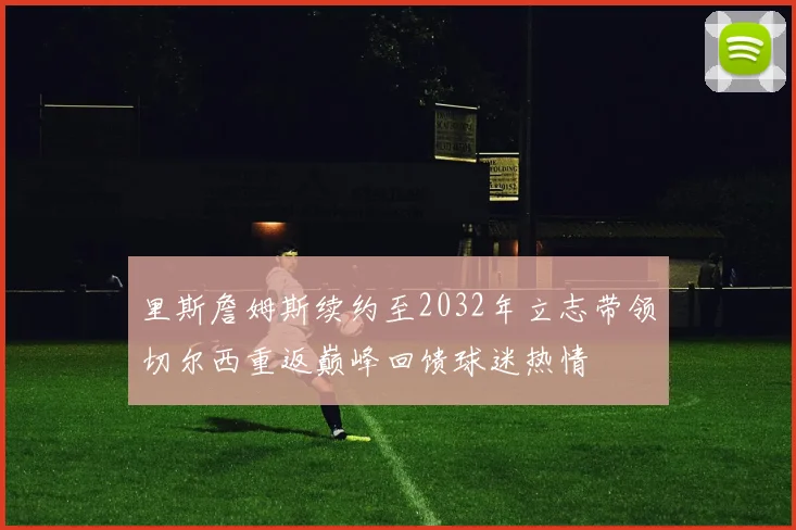 里斯詹姆斯续约至2032年立志带领切尔西重返巅峰回馈球迷热情