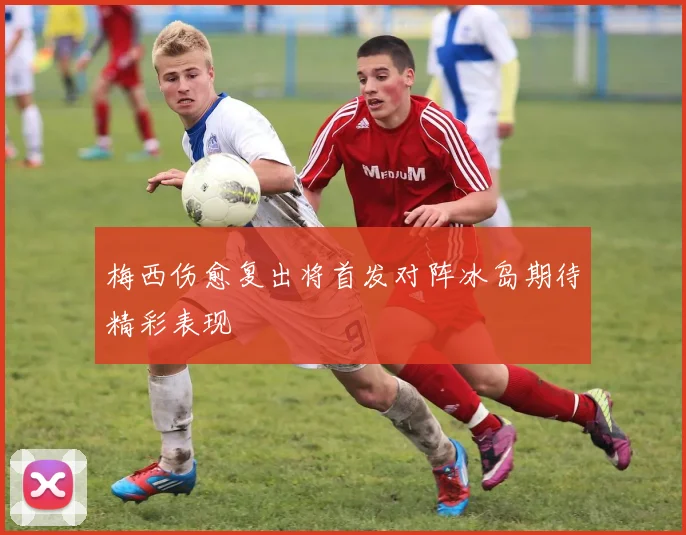 梅西伤愈复出将首发对阵冰岛期待精彩表现