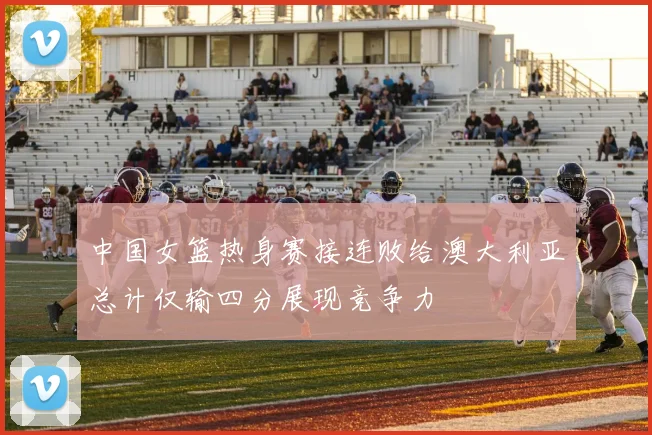 中国女篮热身赛接连败给澳大利亚总计仅输四分展现竞争力