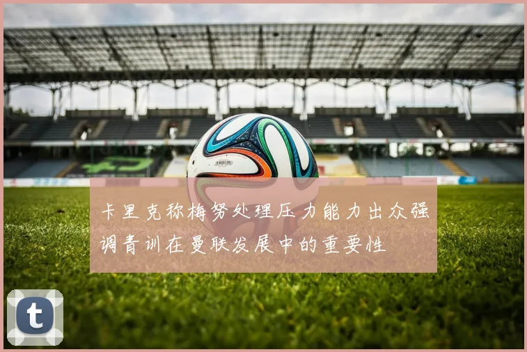 卡里克称梅努处理压力能力出众强调青训在曼联发展中的重要性