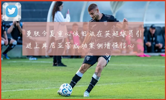 曼联今夏重心依旧放在英超球员引进上库尼亚等成功案例增强信心