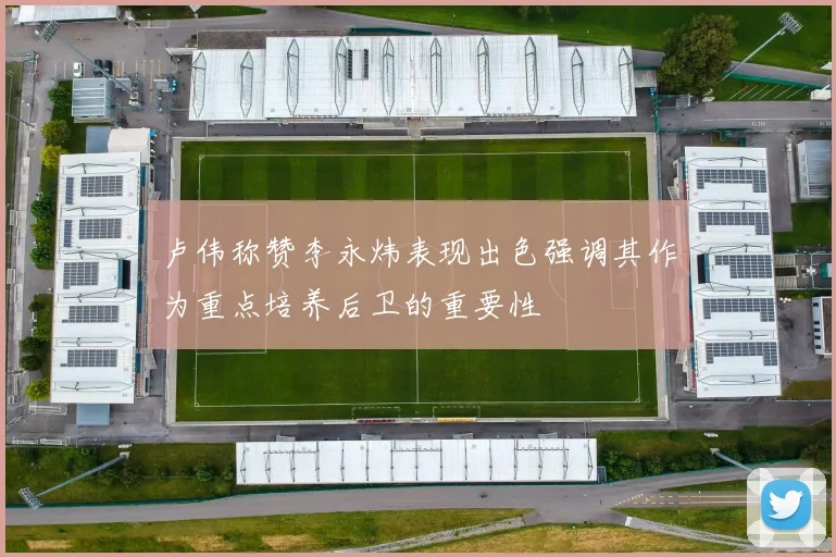 卢伟称赞李永炜表现出色强调其作为重点培养后卫的重要性