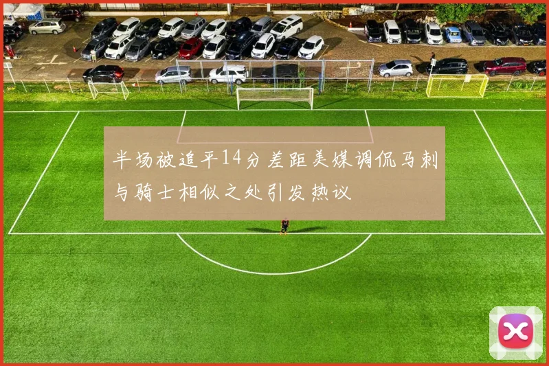半场被追平14分差距美媒调侃马刺与骑士相似之处引发热议