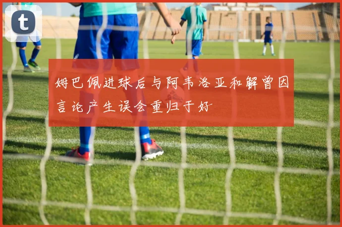 姆巴佩进球后与阿韦洛亚和解曾因言论产生误会重归于好