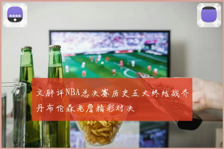 文胖评NBA总决赛历史五大终结战乔丹布伦森老詹精彩对决