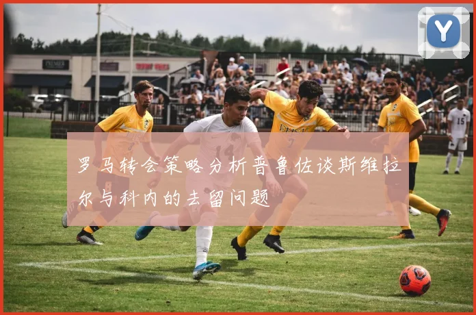罗马转会策略分析普鲁佐谈斯维拉尔与科内的去留问题