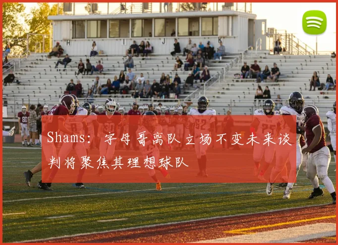 Shams：字母哥离队立场不变未来谈判将聚焦其理想球队