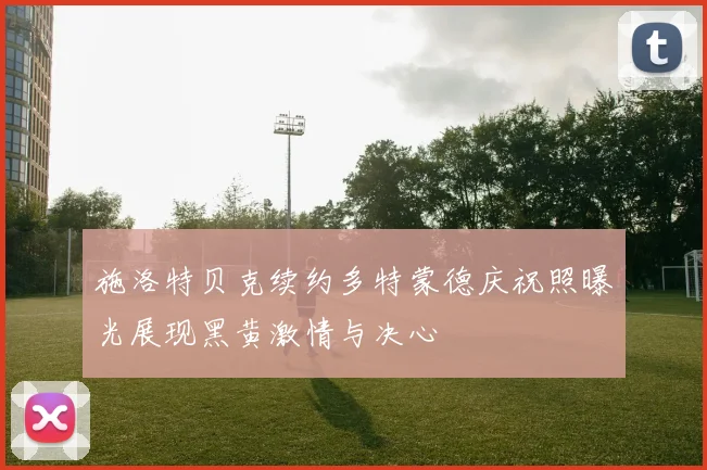 施洛特贝克续约多特蒙德庆祝照曝光展现黑黄激情与决心