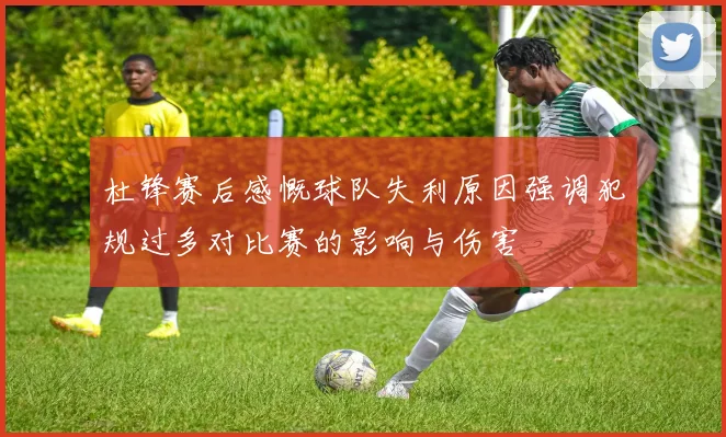 杜锋赛后感慨球队失利原因强调犯规过多对比赛的影响与伤害