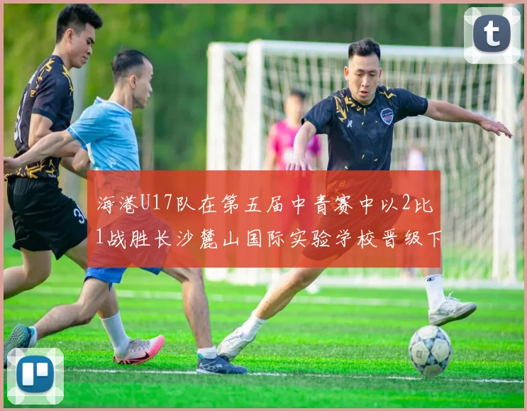 海港U17队在第五届中青赛中以2比1战胜长沙麓山国际实验学校晋级下一轮
