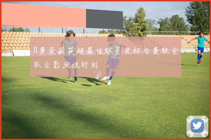 B费荣获英超最佳球员奖杯与曼联全队合影庆祝时刻