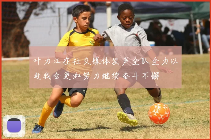 叶力江在社交媒体发声全队全力以赴我会更加努力继续奋斗不懈