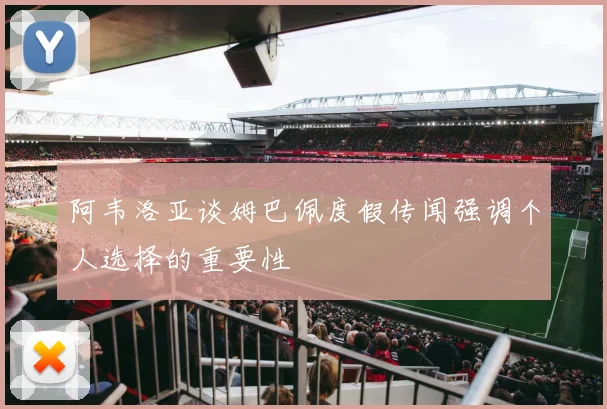 阿韦洛亚谈姆巴佩度假传闻强调个人选择的重要性