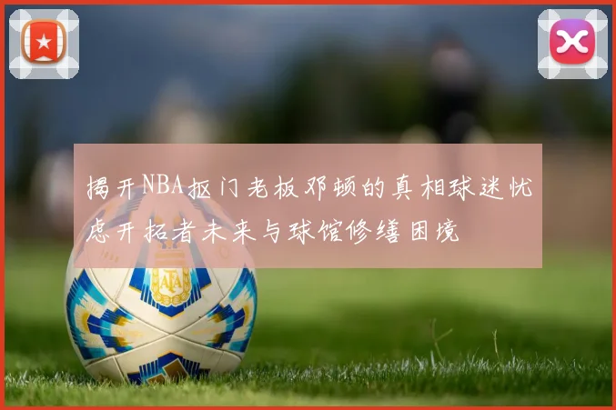 揭开NBA抠门老板邓顿的真相球迷忧虑开拓者未来与球馆修缮困境