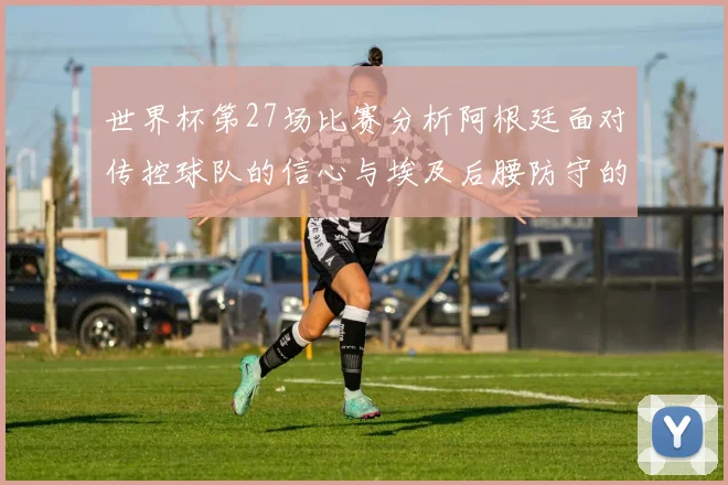 世界杯第27场比赛分析阿根廷面对传控球队的信心与埃及后腰防守的隐患