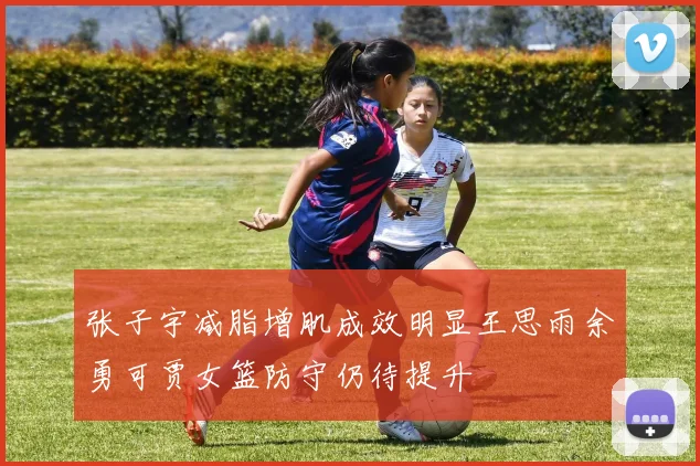 张子宇减脂增肌成效明显王思雨余勇可贾女篮防守仍待提升